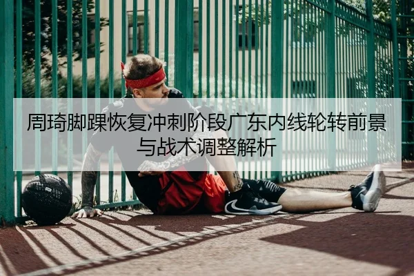 周琦脚踝恢复冲刺阶段广东内线轮转前景与战术调整解析
